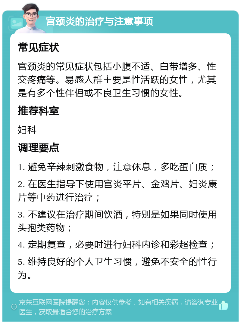 宫颈炎的治疗与注意事项 常见症状 宫颈炎的常见症状包括小腹不适、白带增多、性交疼痛等。易感人群主要是性活跃的女性，尤其是有多个性伴侣或不良卫生习惯的女性。 推荐科室 妇科 调理要点 1. 避免辛辣刺激食物，注意休息，多吃蛋白质； 2. 在医生指导下使用宫炎平片、金鸡片、妇炎康片等中药进行治疗； 3. 不建议在治疗期间饮酒，特别是如果同时使用头孢类药物； 4. 定期复查，必要时进行妇科内诊和彩超检查； 5. 维持良好的个人卫生习惯，避免不安全的性行为。