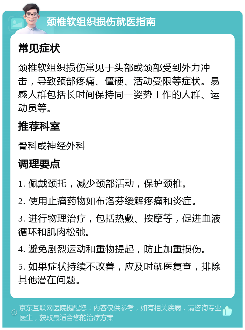 颈椎软组织损伤就医指南 常见症状 颈椎软组织损伤常见于头部或颈部受到外力冲击，导致颈部疼痛、僵硬、活动受限等症状。易感人群包括长时间保持同一姿势工作的人群、运动员等。 推荐科室 骨科或神经外科 调理要点 1. 佩戴颈托，减少颈部活动，保护颈椎。 2. 使用止痛药物如布洛芬缓解疼痛和炎症。 3. 进行物理治疗，包括热敷、按摩等，促进血液循环和肌肉松弛。 4. 避免剧烈运动和重物提起，防止加重损伤。 5. 如果症状持续不改善，应及时就医复查，排除其他潜在问题。