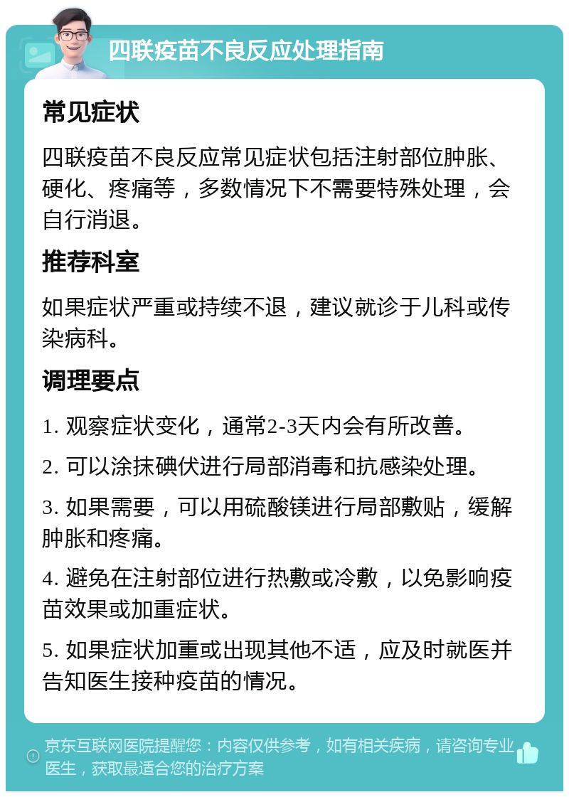 四联疫苗不良反应处理指南 常见症状 四联疫苗不良反应常见症状包括注射部位肿胀、硬化、疼痛等，多数情况下不需要特殊处理，会自行消退。 推荐科室 如果症状严重或持续不退，建议就诊于儿科或传染病科。 调理要点 1. 观察症状变化，通常2-3天内会有所改善。 2. 可以涂抹碘伏进行局部消毒和抗感染处理。 3. 如果需要，可以用硫酸镁进行局部敷贴，缓解肿胀和疼痛。 4. 避免在注射部位进行热敷或冷敷，以免影响疫苗效果或加重症状。 5. 如果症状加重或出现其他不适，应及时就医并告知医生接种疫苗的情况。