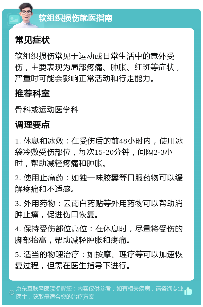 软组织损伤就医指南 常见症状 软组织损伤常见于运动或日常生活中的意外受伤，主要表现为局部疼痛、肿胀、红斑等症状，严重时可能会影响正常活动和行走能力。 推荐科室 骨科或运动医学科 调理要点 1. 休息和冰敷：在受伤后的前48小时内，使用冰袋冷敷受伤部位，每次15-20分钟，间隔2-3小时，帮助减轻疼痛和肿胀。 2. 使用止痛药：如独一味胶囊等口服药物可以缓解疼痛和不适感。 3. 外用药物：云南白药贴等外用药物可以帮助消肿止痛，促进伤口恢复。 4. 保持受伤部位高位：在休息时，尽量将受伤的脚部抬高，帮助减轻肿胀和疼痛。 5. 适当的物理治疗：如按摩、理疗等可以加速恢复过程，但需在医生指导下进行。