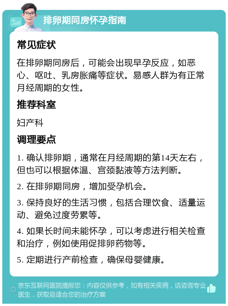 排卵期同房怀孕指南 常见症状 在排卵期同房后，可能会出现早孕反应，如恶心、呕吐、乳房胀痛等症状。易感人群为有正常月经周期的女性。 推荐科室 妇产科 调理要点 1. 确认排卵期，通常在月经周期的第14天左右，但也可以根据体温、宫颈黏液等方法判断。 2. 在排卵期同房，增加受孕机会。 3. 保持良好的生活习惯，包括合理饮食、适量运动、避免过度劳累等。 4. 如果长时间未能怀孕，可以考虑进行相关检查和治疗，例如使用促排卵药物等。 5. 定期进行产前检查，确保母婴健康。