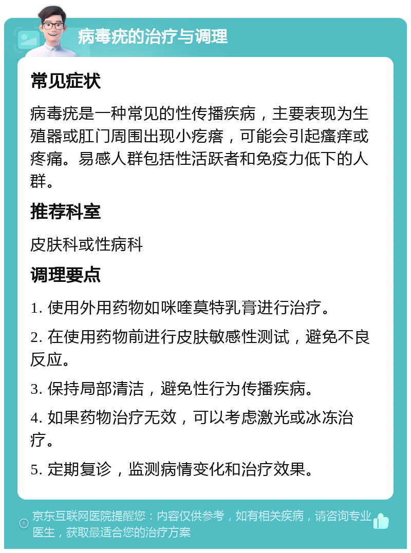 病毒疣的治疗与调理 常见症状 病毒疣是一种常见的性传播疾病，主要表现为生殖器或肛门周围出现小疙瘩，可能会引起瘙痒或疼痛。易感人群包括性活跃者和免疫力低下的人群。 推荐科室 皮肤科或性病科 调理要点 1. 使用外用药物如咪喹莫特乳膏进行治疗。 2. 在使用药物前进行皮肤敏感性测试，避免不良反应。 3. 保持局部清洁，避免性行为传播疾病。 4. 如果药物治疗无效，可以考虑激光或冰冻治疗。 5. 定期复诊，监测病情变化和治疗效果。