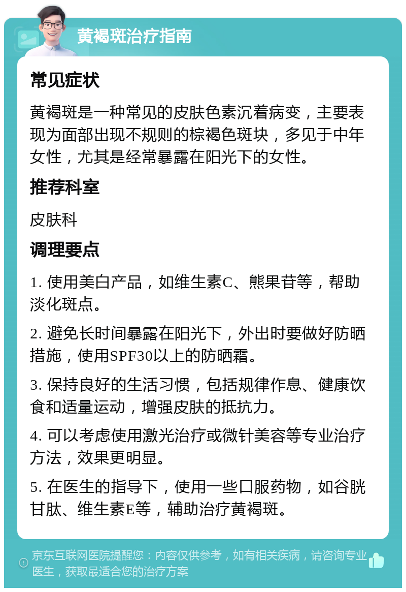 黄褐斑治疗指南 常见症状 黄褐斑是一种常见的皮肤色素沉着病变，主要表现为面部出现不规则的棕褐色斑块，多见于中年女性，尤其是经常暴露在阳光下的女性。 推荐科室 皮肤科 调理要点 1. 使用美白产品，如维生素C、熊果苷等，帮助淡化斑点。 2. 避免长时间暴露在阳光下，外出时要做好防晒措施，使用SPF30以上的防晒霜。 3. 保持良好的生活习惯，包括规律作息、健康饮食和适量运动，增强皮肤的抵抗力。 4. 可以考虑使用激光治疗或微针美容等专业治疗方法，效果更明显。 5. 在医生的指导下，使用一些口服药物，如谷胱甘肽、维生素E等，辅助治疗黄褐斑。