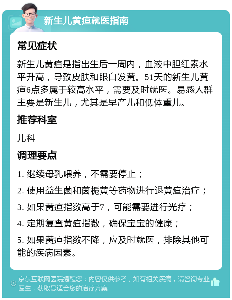 新生儿黄疸就医指南 常见症状 新生儿黄疸是指出生后一周内，血液中胆红素水平升高，导致皮肤和眼白发黄。51天的新生儿黄疸6点多属于较高水平，需要及时就医。易感人群主要是新生儿，尤其是早产儿和低体重儿。 推荐科室 儿科 调理要点 1. 继续母乳喂养，不需要停止； 2. 使用益生菌和茵栀黄等药物进行退黄疸治疗； 3. 如果黄疸指数高于7，可能需要进行光疗； 4. 定期复查黄疸指数，确保宝宝的健康； 5. 如果黄疸指数不降，应及时就医，排除其他可能的疾病因素。