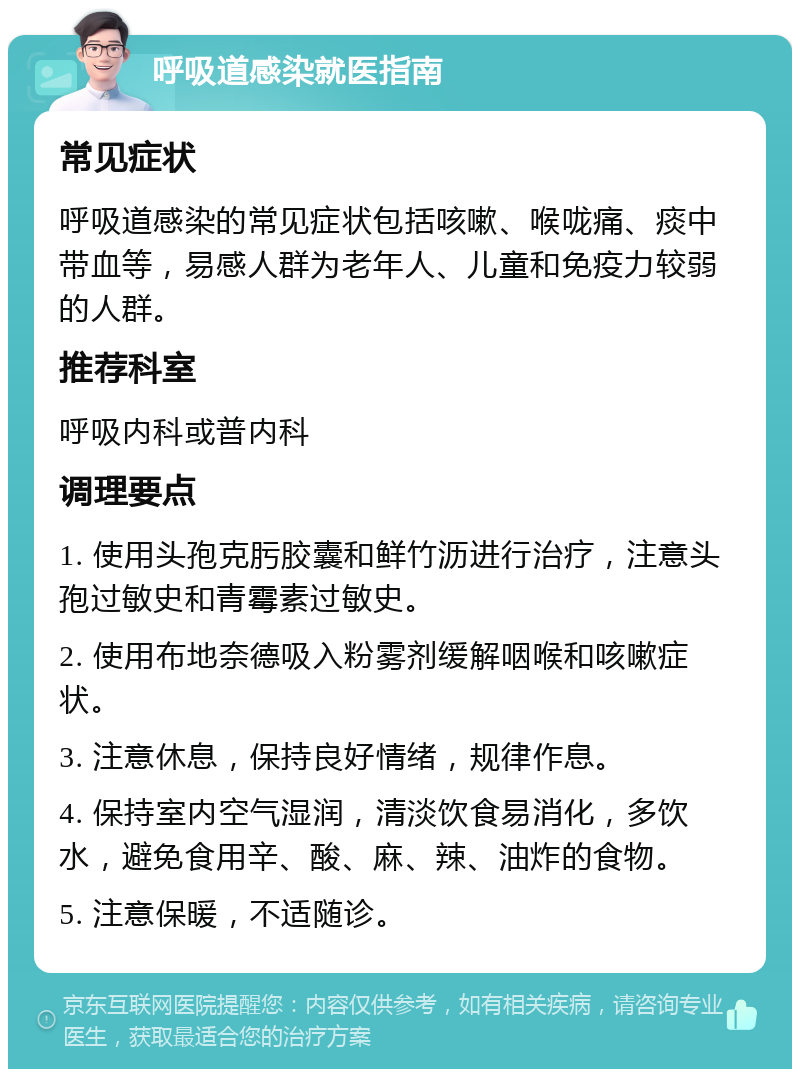 呼吸道感染就医指南 常见症状 呼吸道感染的常见症状包括咳嗽、喉咙痛、痰中带血等，易感人群为老年人、儿童和免疫力较弱的人群。 推荐科室 呼吸内科或普内科 调理要点 1. 使用头孢克肟胶囊和鲜竹沥进行治疗，注意头孢过敏史和青霉素过敏史。 2. 使用布地奈德吸入粉雾剂缓解咽喉和咳嗽症状。 3. 注意休息，保持良好情绪，规律作息。 4. 保持室内空气湿润，清淡饮食易消化，多饮水，避免食用辛、酸、麻、辣、油炸的食物。 5. 注意保暖，不适随诊。