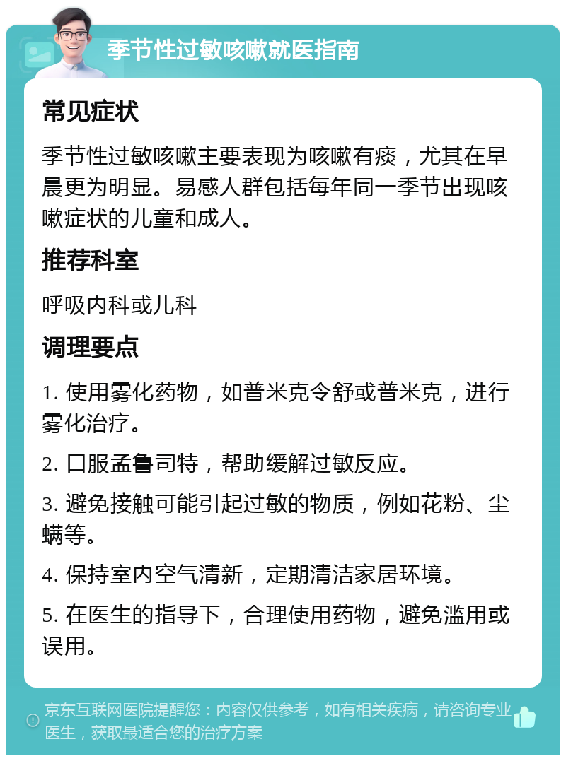 季节性过敏咳嗽就医指南 常见症状 季节性过敏咳嗽主要表现为咳嗽有痰，尤其在早晨更为明显。易感人群包括每年同一季节出现咳嗽症状的儿童和成人。 推荐科室 呼吸内科或儿科 调理要点 1. 使用雾化药物，如普米克令舒或普米克，进行雾化治疗。 2. 口服孟鲁司特，帮助缓解过敏反应。 3. 避免接触可能引起过敏的物质，例如花粉、尘螨等。 4. 保持室内空气清新，定期清洁家居环境。 5. 在医生的指导下，合理使用药物，避免滥用或误用。