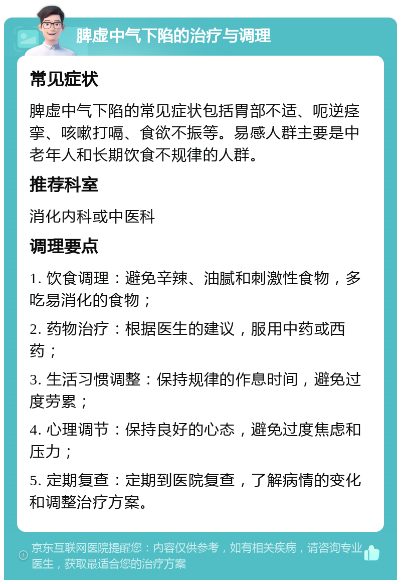 脾虚中气下陷的治疗与调理 常见症状 脾虚中气下陷的常见症状包括胃部不适、呃逆痉挛、咳嗽打嗝、食欲不振等。易感人群主要是中老年人和长期饮食不规律的人群。 推荐科室 消化内科或中医科 调理要点 1. 饮食调理：避免辛辣、油腻和刺激性食物，多吃易消化的食物； 2. 药物治疗：根据医生的建议，服用中药或西药； 3. 生活习惯调整：保持规律的作息时间，避免过度劳累； 4. 心理调节：保持良好的心态，避免过度焦虑和压力； 5. 定期复查：定期到医院复查，了解病情的变化和调整治疗方案。