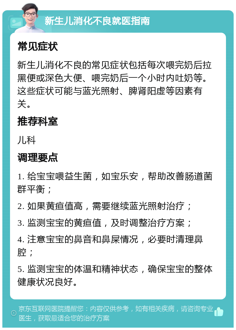 新生儿消化不良就医指南 常见症状 新生儿消化不良的常见症状包括每次喂完奶后拉黑便或深色大便、喂完奶后一个小时内吐奶等。这些症状可能与蓝光照射、脾肾阳虚等因素有关。 推荐科室 儿科 调理要点 1. 给宝宝喂益生菌，如宝乐安，帮助改善肠道菌群平衡； 2. 如果黄疸值高，需要继续蓝光照射治疗； 3. 监测宝宝的黄疸值，及时调整治疗方案； 4. 注意宝宝的鼻音和鼻屎情况，必要时清理鼻腔； 5. 监测宝宝的体温和精神状态，确保宝宝的整体健康状况良好。