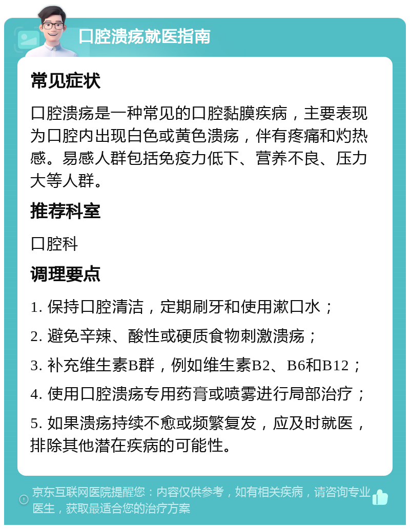 口腔溃疡就医指南 常见症状 口腔溃疡是一种常见的口腔黏膜疾病，主要表现为口腔内出现白色或黄色溃疡，伴有疼痛和灼热感。易感人群包括免疫力低下、营养不良、压力大等人群。 推荐科室 口腔科 调理要点 1. 保持口腔清洁，定期刷牙和使用漱口水； 2. 避免辛辣、酸性或硬质食物刺激溃疡； 3. 补充维生素B群，例如维生素B2、B6和B12； 4. 使用口腔溃疡专用药膏或喷雾进行局部治疗； 5. 如果溃疡持续不愈或频繁复发，应及时就医，排除其他潜在疾病的可能性。