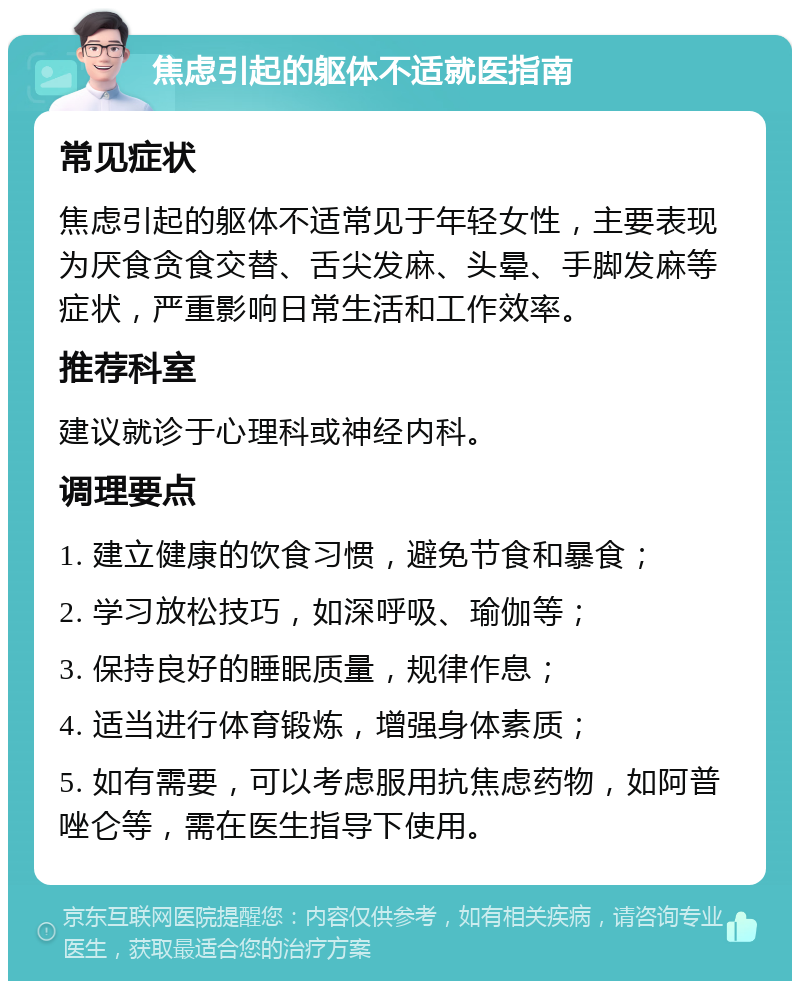 焦虑引起的躯体不适就医指南 常见症状 焦虑引起的躯体不适常见于年轻女性，主要表现为厌食贪食交替、舌尖发麻、头晕、手脚发麻等症状，严重影响日常生活和工作效率。 推荐科室 建议就诊于心理科或神经内科。 调理要点 1. 建立健康的饮食习惯，避免节食和暴食； 2. 学习放松技巧，如深呼吸、瑜伽等； 3. 保持良好的睡眠质量，规律作息； 4. 适当进行体育锻炼，增强身体素质； 5. 如有需要，可以考虑服用抗焦虑药物，如阿普唑仑等，需在医生指导下使用。