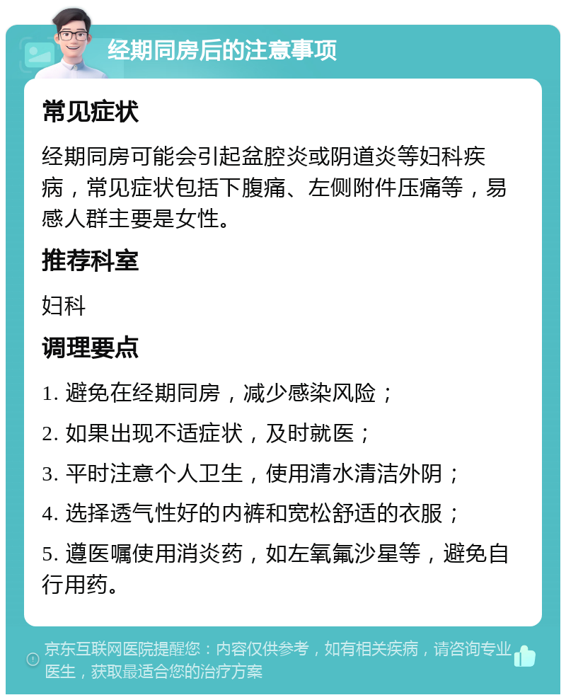 经期同房后的注意事项 常见症状 经期同房可能会引起盆腔炎或阴道炎等妇科疾病，常见症状包括下腹痛、左侧附件压痛等，易感人群主要是女性。 推荐科室 妇科 调理要点 1. 避免在经期同房，减少感染风险； 2. 如果出现不适症状，及时就医； 3. 平时注意个人卫生，使用清水清洁外阴； 4. 选择透气性好的内裤和宽松舒适的衣服； 5. 遵医嘱使用消炎药，如左氧氟沙星等，避免自行用药。