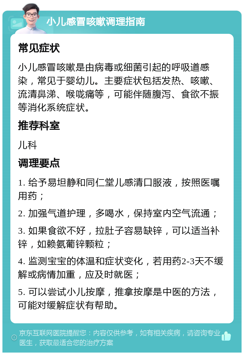 小儿感冒咳嗽调理指南 常见症状 小儿感冒咳嗽是由病毒或细菌引起的呼吸道感染，常见于婴幼儿。主要症状包括发热、咳嗽、流清鼻涕、喉咙痛等，可能伴随腹泻、食欲不振等消化系统症状。 推荐科室 儿科 调理要点 1. 给予易坦静和同仁堂儿感清口服液，按照医嘱用药； 2. 加强气道护理，多喝水，保持室内空气流通； 3. 如果食欲不好，拉肚子容易缺锌，可以适当补锌，如赖氨葡锌颗粒； 4. 监测宝宝的体温和症状变化，若用药2-3天不缓解或病情加重，应及时就医； 5. 可以尝试小儿按摩，推拿按摩是中医的方法，可能对缓解症状有帮助。