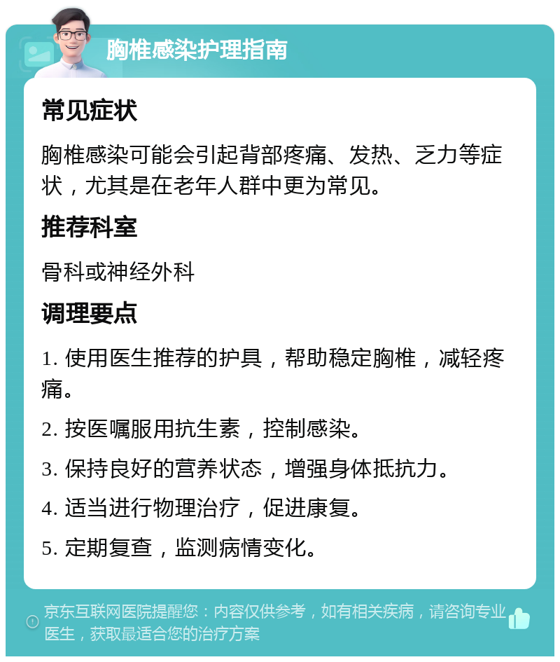 胸椎感染护理指南 常见症状 胸椎感染可能会引起背部疼痛、发热、乏力等症状，尤其是在老年人群中更为常见。 推荐科室 骨科或神经外科 调理要点 1. 使用医生推荐的护具，帮助稳定胸椎，减轻疼痛。 2. 按医嘱服用抗生素，控制感染。 3. 保持良好的营养状态，增强身体抵抗力。 4. 适当进行物理治疗，促进康复。 5. 定期复查，监测病情变化。