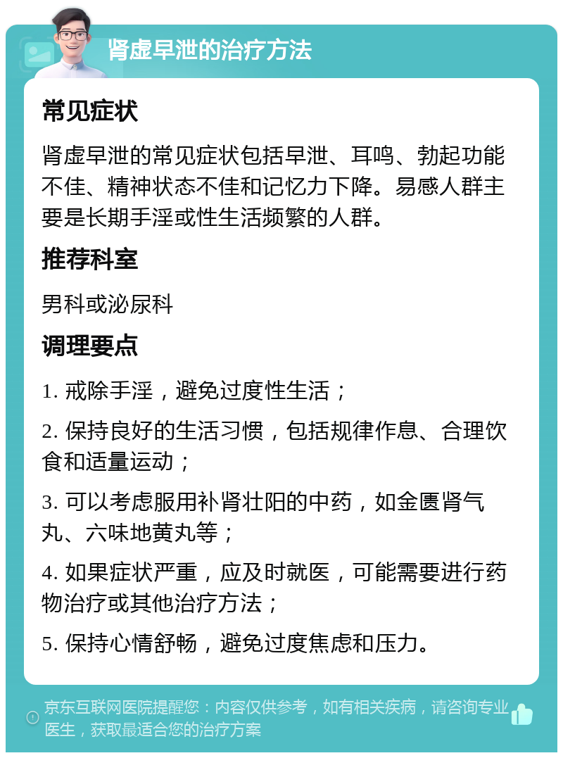 肾虚早泄的治疗方法 常见症状 肾虚早泄的常见症状包括早泄、耳鸣、勃起功能不佳、精神状态不佳和记忆力下降。易感人群主要是长期手淫或性生活频繁的人群。 推荐科室 男科或泌尿科 调理要点 1. 戒除手淫，避免过度性生活； 2. 保持良好的生活习惯，包括规律作息、合理饮食和适量运动； 3. 可以考虑服用补肾壮阳的中药，如金匮肾气丸、六味地黄丸等； 4. 如果症状严重，应及时就医，可能需要进行药物治疗或其他治疗方法； 5. 保持心情舒畅，避免过度焦虑和压力。