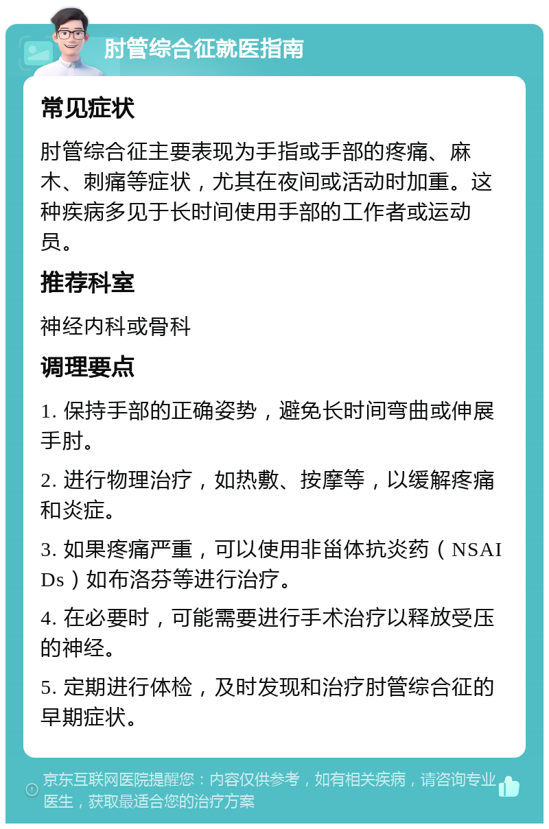 肘管综合征就医指南 常见症状 肘管综合征主要表现为手指或手部的疼痛、麻木、刺痛等症状，尤其在夜间或活动时加重。这种疾病多见于长时间使用手部的工作者或运动员。 推荐科室 神经内科或骨科 调理要点 1. 保持手部的正确姿势，避免长时间弯曲或伸展手肘。 2. 进行物理治疗，如热敷、按摩等，以缓解疼痛和炎症。 3. 如果疼痛严重，可以使用非甾体抗炎药（NSAIDs）如布洛芬等进行治疗。 4. 在必要时，可能需要进行手术治疗以释放受压的神经。 5. 定期进行体检，及时发现和治疗肘管综合征的早期症状。