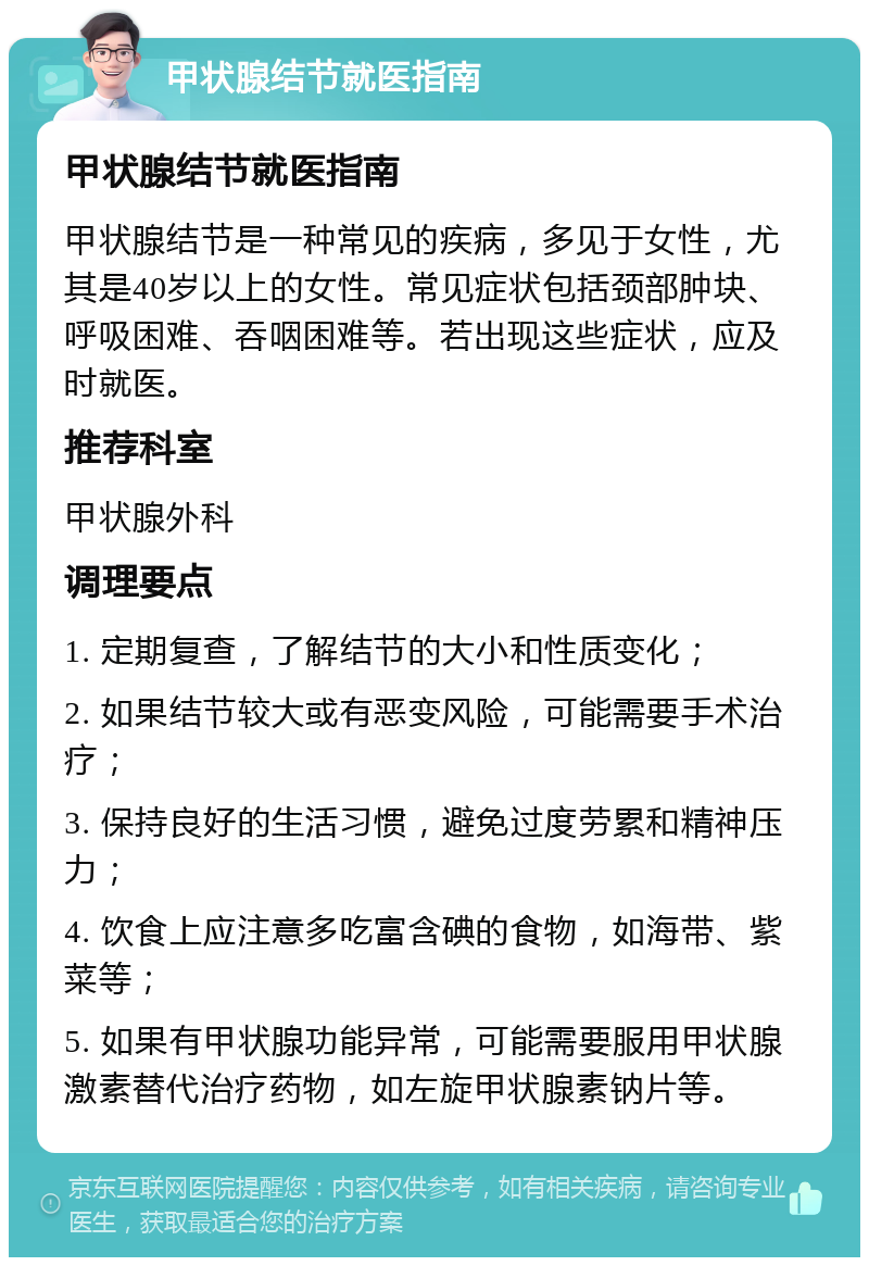 甲状腺结节就医指南 甲状腺结节就医指南 甲状腺结节是一种常见的疾病，多见于女性，尤其是40岁以上的女性。常见症状包括颈部肿块、呼吸困难、吞咽困难等。若出现这些症状，应及时就医。 推荐科室 甲状腺外科 调理要点 1. 定期复查，了解结节的大小和性质变化； 2. 如果结节较大或有恶变风险，可能需要手术治疗； 3. 保持良好的生活习惯，避免过度劳累和精神压力； 4. 饮食上应注意多吃富含碘的食物，如海带、紫菜等； 5. 如果有甲状腺功能异常，可能需要服用甲状腺激素替代治疗药物，如左旋甲状腺素钠片等。