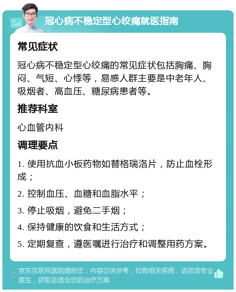 冠心病不稳定型心绞痛就医指南 常见症状 冠心病不稳定型心绞痛的常见症状包括胸痛、胸闷、气短、心悸等，易感人群主要是中老年人、吸烟者、高血压、糖尿病患者等。 推荐科室 心血管内科 调理要点 1. 使用抗血小板药物如替格瑞洛片，防止血栓形成； 2. 控制血压、血糖和血脂水平； 3. 停止吸烟，避免二手烟； 4. 保持健康的饮食和生活方式； 5. 定期复查，遵医嘱进行治疗和调整用药方案。