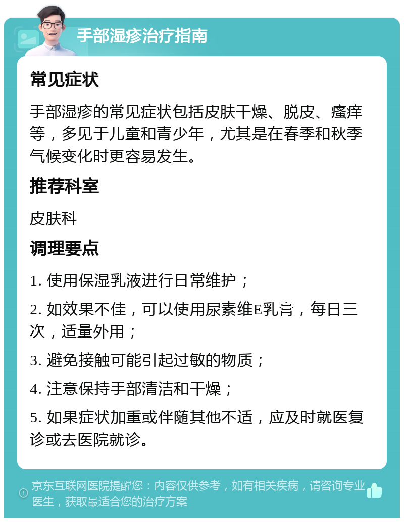 手部湿疹治疗指南 常见症状 手部湿疹的常见症状包括皮肤干燥、脱皮、瘙痒等，多见于儿童和青少年，尤其是在春季和秋季气候变化时更容易发生。 推荐科室 皮肤科 调理要点 1. 使用保湿乳液进行日常维护； 2. 如效果不佳，可以使用尿素维E乳膏，每日三次，适量外用； 3. 避免接触可能引起过敏的物质； 4. 注意保持手部清洁和干燥； 5. 如果症状加重或伴随其他不适，应及时就医复诊或去医院就诊。