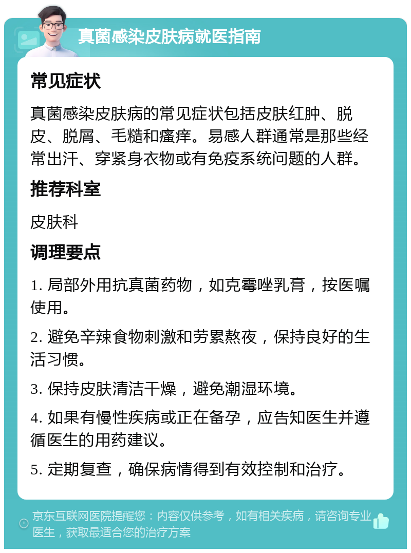 真菌感染皮肤病就医指南 常见症状 真菌感染皮肤病的常见症状包括皮肤红肿、脱皮、脱屑、毛糙和瘙痒。易感人群通常是那些经常出汗、穿紧身衣物或有免疫系统问题的人群。 推荐科室 皮肤科 调理要点 1. 局部外用抗真菌药物，如克霉唑乳膏，按医嘱使用。 2. 避免辛辣食物刺激和劳累熬夜，保持良好的生活习惯。 3. 保持皮肤清洁干燥，避免潮湿环境。 4. 如果有慢性疾病或正在备孕，应告知医生并遵循医生的用药建议。 5. 定期复查，确保病情得到有效控制和治疗。