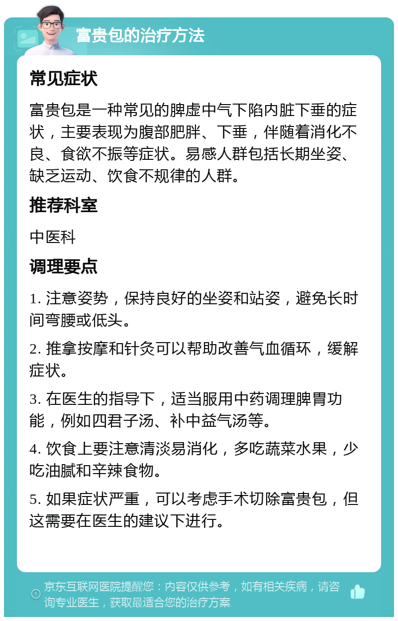 富贵包的治疗方法 常见症状 富贵包是一种常见的脾虚中气下陷内脏下垂的症状，主要表现为腹部肥胖、下垂，伴随着消化不良、食欲不振等症状。易感人群包括长期坐姿、缺乏运动、饮食不规律的人群。 推荐科室 中医科 调理要点 1. 注意姿势，保持良好的坐姿和站姿，避免长时间弯腰或低头。 2. 推拿按摩和针灸可以帮助改善气血循环，缓解症状。 3. 在医生的指导下，适当服用中药调理脾胃功能，例如四君子汤、补中益气汤等。 4. 饮食上要注意清淡易消化，多吃蔬菜水果，少吃油腻和辛辣食物。 5. 如果症状严重，可以考虑手术切除富贵包，但这需要在医生的建议下进行。