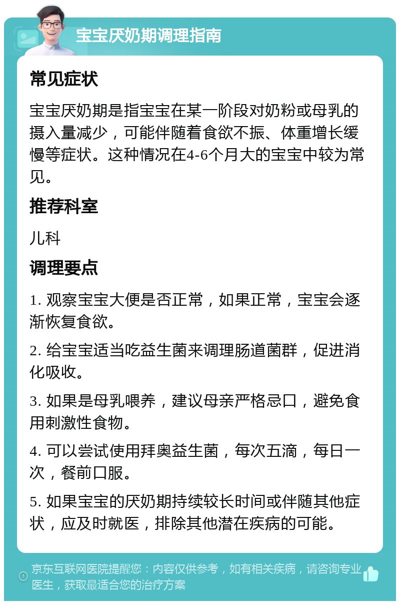 宝宝厌奶期调理指南 常见症状 宝宝厌奶期是指宝宝在某一阶段对奶粉或母乳的摄入量减少，可能伴随着食欲不振、体重增长缓慢等症状。这种情况在4-6个月大的宝宝中较为常见。 推荐科室 儿科 调理要点 1. 观察宝宝大便是否正常，如果正常，宝宝会逐渐恢复食欲。 2. 给宝宝适当吃益生菌来调理肠道菌群，促进消化吸收。 3. 如果是母乳喂养，建议母亲严格忌口，避免食用刺激性食物。 4. 可以尝试使用拜奥益生菌，每次五滴，每日一次，餐前口服。 5. 如果宝宝的厌奶期持续较长时间或伴随其他症状，应及时就医，排除其他潜在疾病的可能。