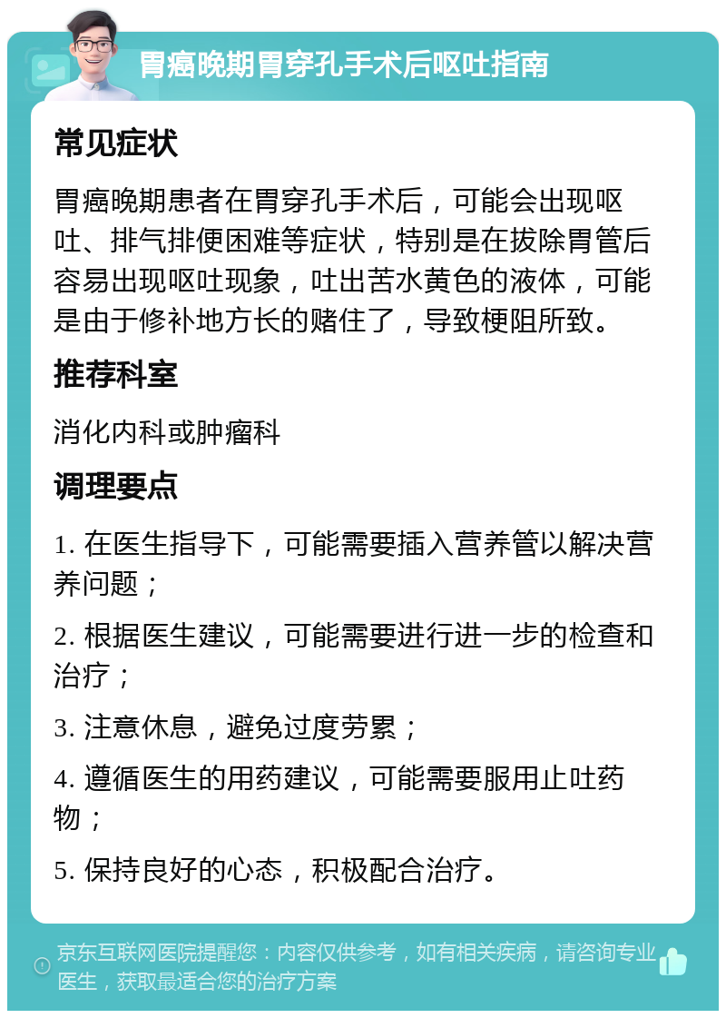 胃癌晚期胃穿孔手术后呕吐指南 常见症状 胃癌晚期患者在胃穿孔手术后，可能会出现呕吐、排气排便困难等症状，特别是在拔除胃管后容易出现呕吐现象，吐出苦水黄色的液体，可能是由于修补地方长的赌住了，导致梗阻所致。 推荐科室 消化内科或肿瘤科 调理要点 1. 在医生指导下，可能需要插入营养管以解决营养问题； 2. 根据医生建议，可能需要进行进一步的检查和治疗； 3. 注意休息，避免过度劳累； 4. 遵循医生的用药建议，可能需要服用止吐药物； 5. 保持良好的心态，积极配合治疗。