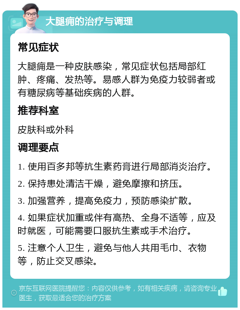 大腿痈的治疗与调理 常见症状 大腿痈是一种皮肤感染，常见症状包括局部红肿、疼痛、发热等。易感人群为免疫力较弱者或有糖尿病等基础疾病的人群。 推荐科室 皮肤科或外科 调理要点 1. 使用百多邦等抗生素药膏进行局部消炎治疗。 2. 保持患处清洁干燥，避免摩擦和挤压。 3. 加强营养，提高免疫力，预防感染扩散。 4. 如果症状加重或伴有高热、全身不适等，应及时就医，可能需要口服抗生素或手术治疗。 5. 注意个人卫生，避免与他人共用毛巾、衣物等，防止交叉感染。