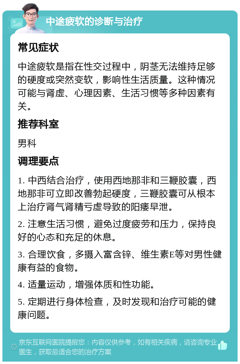 中途疲软的诊断与治疗 常见症状 中途疲软是指在性交过程中，阴茎无法维持足够的硬度或突然变软，影响性生活质量。这种情况可能与肾虚、心理因素、生活习惯等多种因素有关。 推荐科室 男科 调理要点 1. 中西结合治疗，使用西地那非和三鞭胶囊，西地那非可立即改善勃起硬度，三鞭胶囊可从根本上治疗肾气肾精亏虚导致的阳痿早泄。 2. 注意生活习惯，避免过度疲劳和压力，保持良好的心态和充足的休息。 3. 合理饮食，多摄入富含锌、维生素E等对男性健康有益的食物。 4. 适量运动，增强体质和性功能。 5. 定期进行身体检查，及时发现和治疗可能的健康问题。