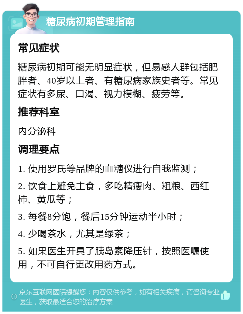 糖尿病初期管理指南 常见症状 糖尿病初期可能无明显症状，但易感人群包括肥胖者、40岁以上者、有糖尿病家族史者等。常见症状有多尿、口渴、视力模糊、疲劳等。 推荐科室 内分泌科 调理要点 1. 使用罗氏等品牌的血糖仪进行自我监测； 2. 饮食上避免主食，多吃精瘦肉、粗粮、西红柿、黄瓜等； 3. 每餐8分饱，餐后15分钟运动半小时； 4. 少喝茶水，尤其是绿茶； 5. 如果医生开具了胰岛素降压针，按照医嘱使用，不可自行更改用药方式。