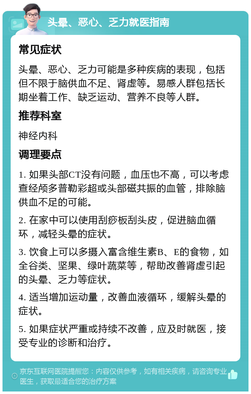 头晕、恶心、乏力就医指南 常见症状 头晕、恶心、乏力可能是多种疾病的表现，包括但不限于脑供血不足、肾虚等。易感人群包括长期坐着工作、缺乏运动、营养不良等人群。 推荐科室 神经内科 调理要点 1. 如果头部CT没有问题，血压也不高，可以考虑查经颅多普勒彩超或头部磁共振的血管，排除脑供血不足的可能。 2. 在家中可以使用刮痧板刮头皮，促进脑血循环，减轻头晕的症状。 3. 饮食上可以多摄入富含维生素B、E的食物，如全谷类、坚果、绿叶蔬菜等，帮助改善肾虚引起的头晕、乏力等症状。 4. 适当增加运动量，改善血液循环，缓解头晕的症状。 5. 如果症状严重或持续不改善，应及时就医，接受专业的诊断和治疗。