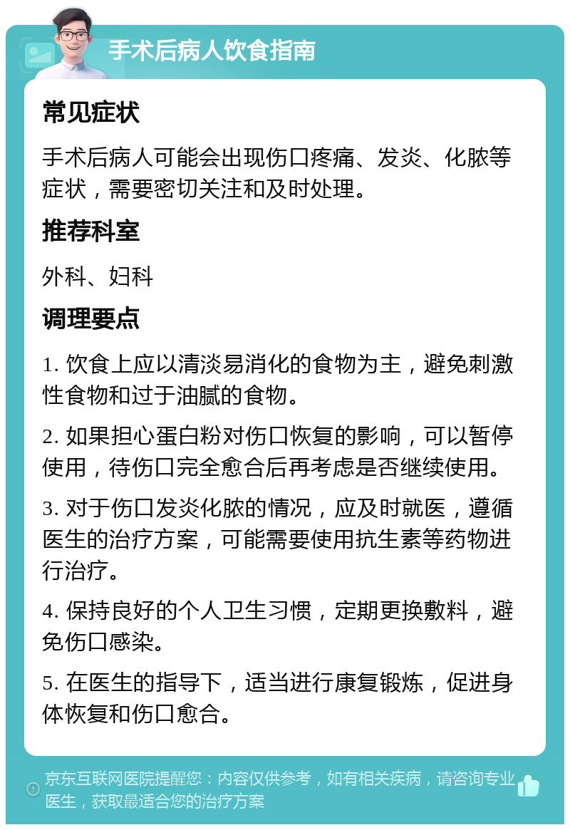 手术后病人饮食指南 常见症状 手术后病人可能会出现伤口疼痛、发炎、化脓等症状，需要密切关注和及时处理。 推荐科室 外科、妇科 调理要点 1. 饮食上应以清淡易消化的食物为主，避免刺激性食物和过于油腻的食物。 2. 如果担心蛋白粉对伤口恢复的影响，可以暂停使用，待伤口完全愈合后再考虑是否继续使用。 3. 对于伤口发炎化脓的情况，应及时就医，遵循医生的治疗方案，可能需要使用抗生素等药物进行治疗。 4. 保持良好的个人卫生习惯，定期更换敷料，避免伤口感染。 5. 在医生的指导下，适当进行康复锻炼，促进身体恢复和伤口愈合。