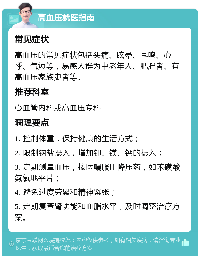 高血压就医指南 常见症状 高血压的常见症状包括头痛、眩晕、耳鸣、心悸、气短等，易感人群为中老年人、肥胖者、有高血压家族史者等。 推荐科室 心血管内科或高血压专科 调理要点 1. 控制体重，保持健康的生活方式； 2. 限制钠盐摄入，增加钾、镁、钙的摄入； 3. 定期测量血压，按医嘱服用降压药，如苯磺酸氨氯地平片； 4. 避免过度劳累和精神紧张； 5. 定期复查肾功能和血脂水平，及时调整治疗方案。