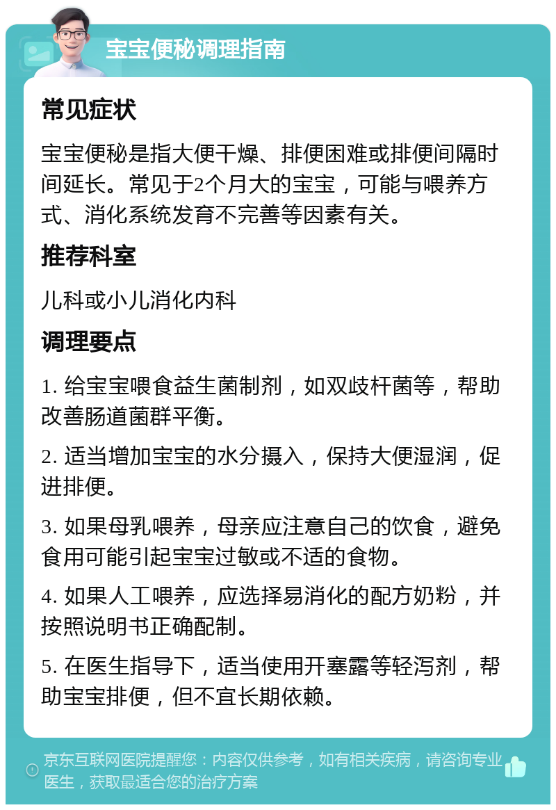 宝宝便秘调理指南 常见症状 宝宝便秘是指大便干燥、排便困难或排便间隔时间延长。常见于2个月大的宝宝，可能与喂养方式、消化系统发育不完善等因素有关。 推荐科室 儿科或小儿消化内科 调理要点 1. 给宝宝喂食益生菌制剂，如双歧杆菌等，帮助改善肠道菌群平衡。 2. 适当增加宝宝的水分摄入，保持大便湿润，促进排便。 3. 如果母乳喂养，母亲应注意自己的饮食，避免食用可能引起宝宝过敏或不适的食物。 4. 如果人工喂养，应选择易消化的配方奶粉，并按照说明书正确配制。 5. 在医生指导下，适当使用开塞露等轻泻剂，帮助宝宝排便，但不宜长期依赖。