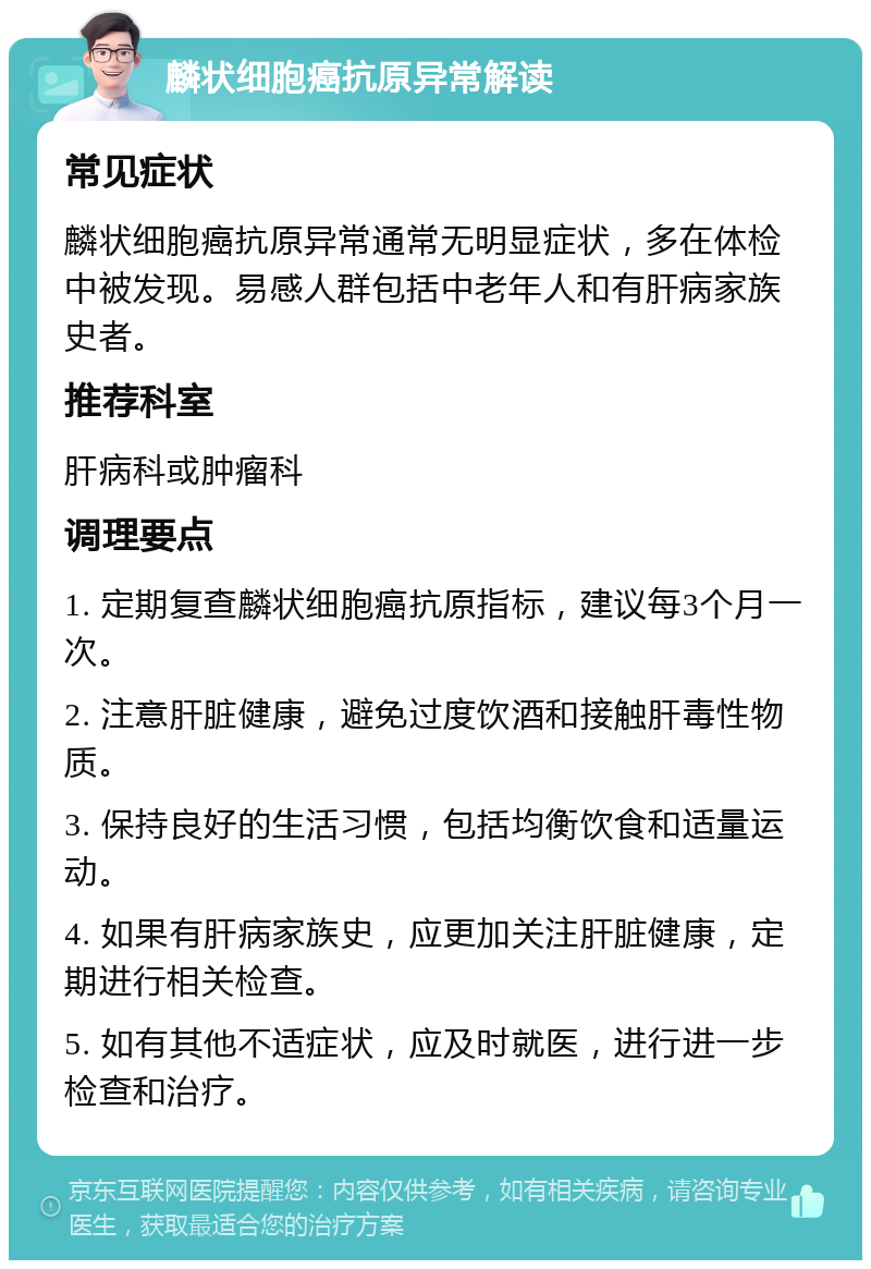 麟状细胞癌抗原异常解读 常见症状 麟状细胞癌抗原异常通常无明显症状，多在体检中被发现。易感人群包括中老年人和有肝病家族史者。 推荐科室 肝病科或肿瘤科 调理要点 1. 定期复查麟状细胞癌抗原指标，建议每3个月一次。 2. 注意肝脏健康，避免过度饮酒和接触肝毒性物质。 3. 保持良好的生活习惯，包括均衡饮食和适量运动。 4. 如果有肝病家族史，应更加关注肝脏健康，定期进行相关检查。 5. 如有其他不适症状，应及时就医，进行进一步检查和治疗。