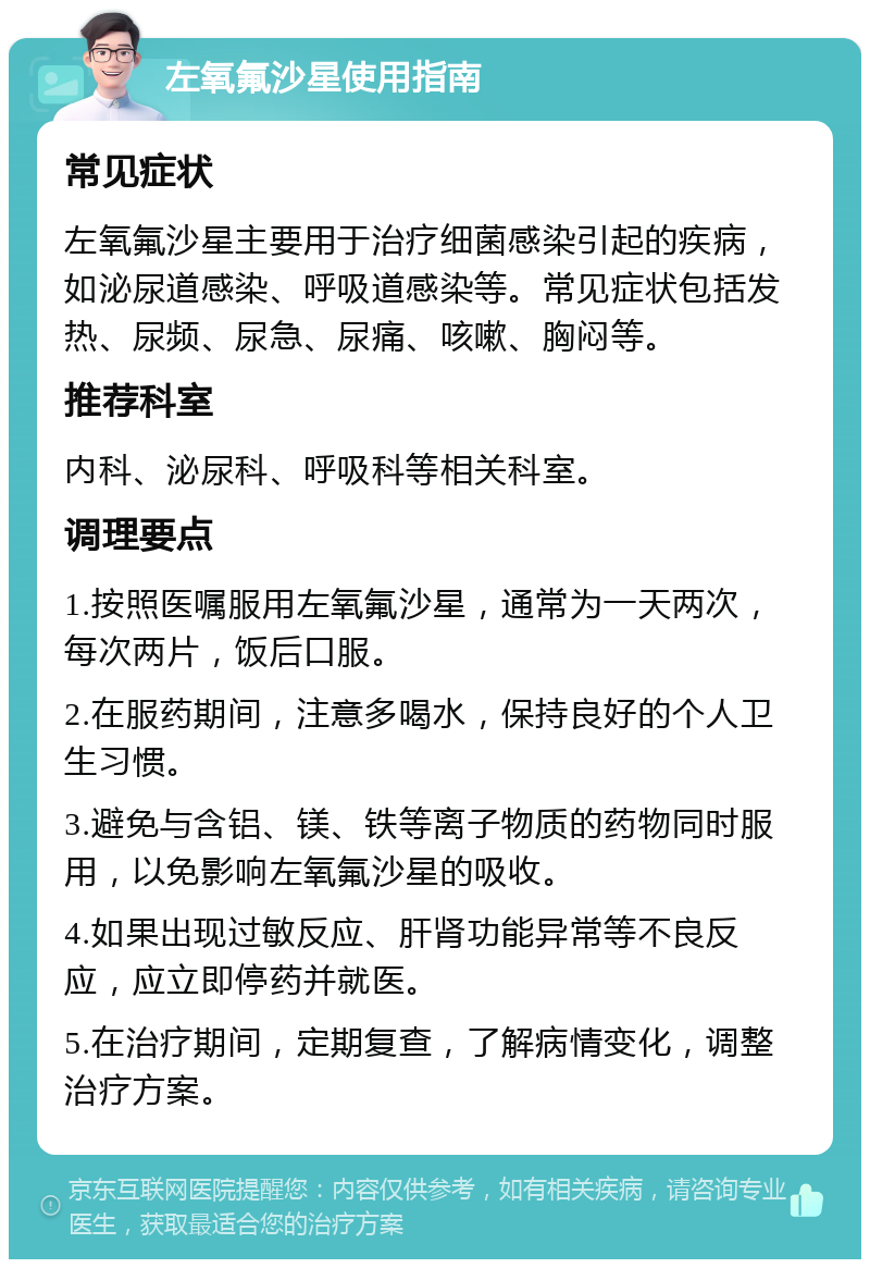 左氧氟沙星使用指南 常见症状 左氧氟沙星主要用于治疗细菌感染引起的疾病，如泌尿道感染、呼吸道感染等。常见症状包括发热、尿频、尿急、尿痛、咳嗽、胸闷等。 推荐科室 内科、泌尿科、呼吸科等相关科室。 调理要点 1.按照医嘱服用左氧氟沙星，通常为一天两次，每次两片，饭后口服。 2.在服药期间，注意多喝水，保持良好的个人卫生习惯。 3.避免与含铝、镁、铁等离子物质的药物同时服用，以免影响左氧氟沙星的吸收。 4.如果出现过敏反应、肝肾功能异常等不良反应，应立即停药并就医。 5.在治疗期间，定期复查，了解病情变化，调整治疗方案。