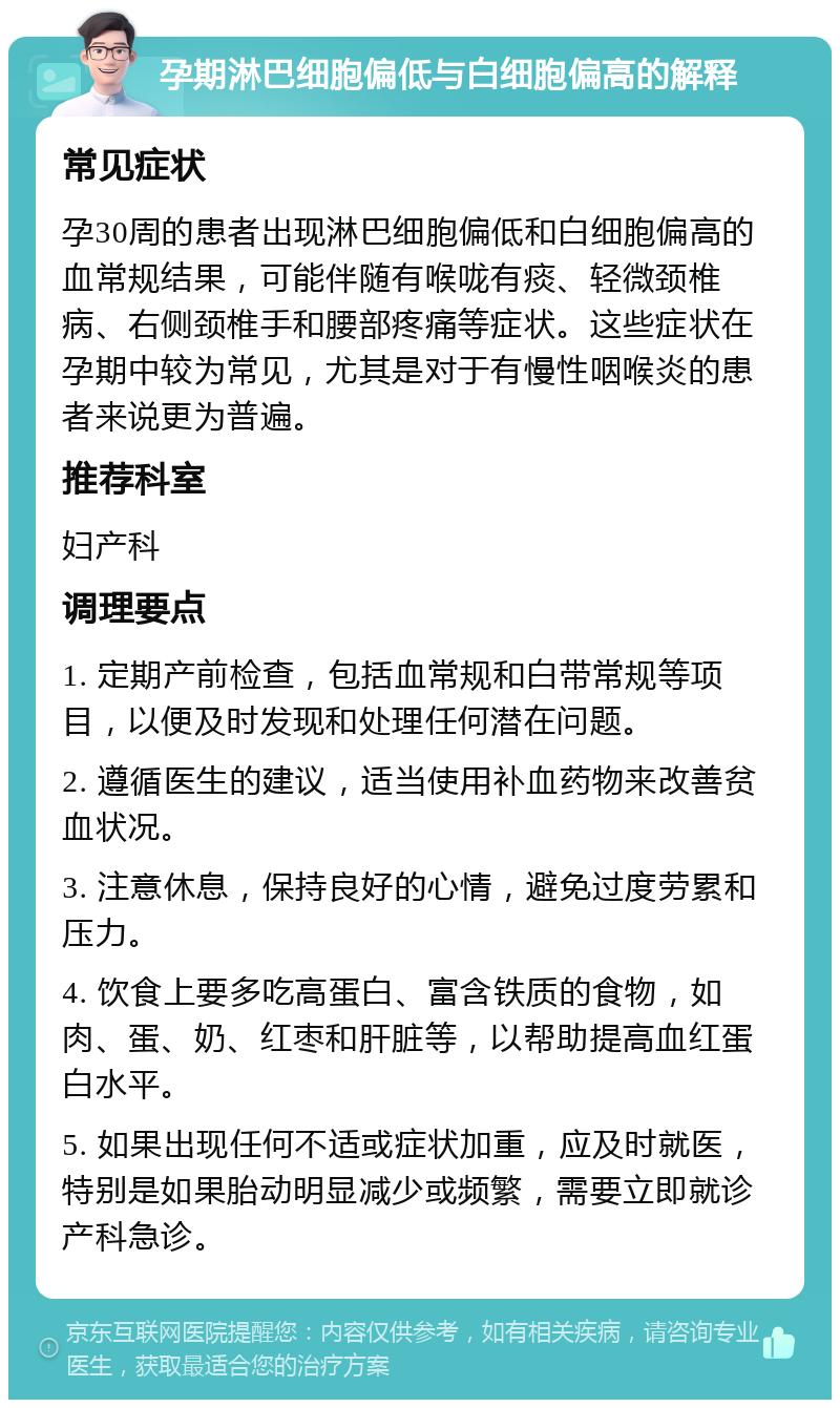 孕期淋巴细胞偏低与白细胞偏高的解释 常见症状 孕30周的患者出现淋巴细胞偏低和白细胞偏高的血常规结果，可能伴随有喉咙有痰、轻微颈椎病、右侧颈椎手和腰部疼痛等症状。这些症状在孕期中较为常见，尤其是对于有慢性咽喉炎的患者来说更为普遍。 推荐科室 妇产科 调理要点 1. 定期产前检查，包括血常规和白带常规等项目，以便及时发现和处理任何潜在问题。 2. 遵循医生的建议，适当使用补血药物来改善贫血状况。 3. 注意休息，保持良好的心情，避免过度劳累和压力。 4. 饮食上要多吃高蛋白、富含铁质的食物，如肉、蛋、奶、红枣和肝脏等，以帮助提高血红蛋白水平。 5. 如果出现任何不适或症状加重，应及时就医，特别是如果胎动明显减少或频繁，需要立即就诊产科急诊。