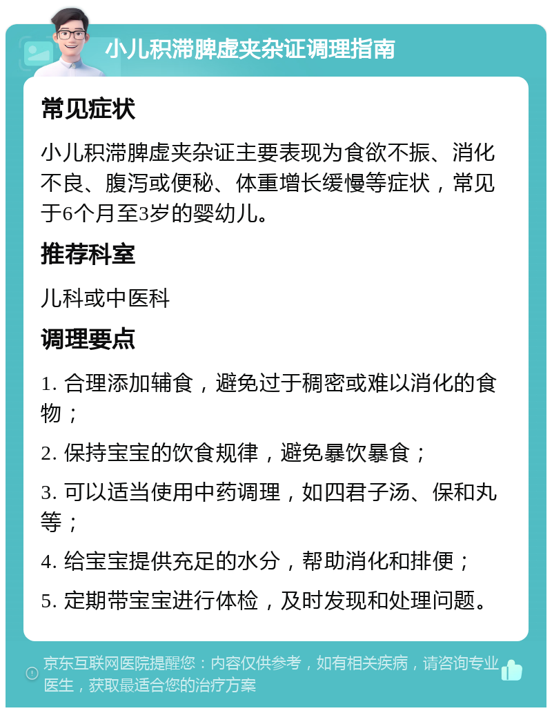 小儿积滞脾虚夹杂证调理指南 常见症状 小儿积滞脾虚夹杂证主要表现为食欲不振、消化不良、腹泻或便秘、体重增长缓慢等症状，常见于6个月至3岁的婴幼儿。 推荐科室 儿科或中医科 调理要点 1. 合理添加辅食，避免过于稠密或难以消化的食物； 2. 保持宝宝的饮食规律，避免暴饮暴食； 3. 可以适当使用中药调理，如四君子汤、保和丸等； 4. 给宝宝提供充足的水分，帮助消化和排便； 5. 定期带宝宝进行体检，及时发现和处理问题。