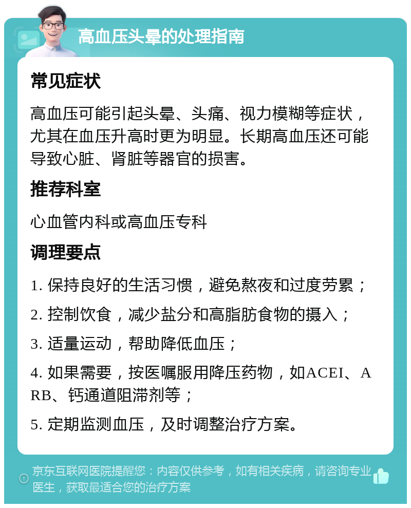 高血压头晕的处理指南 常见症状 高血压可能引起头晕、头痛、视力模糊等症状，尤其在血压升高时更为明显。长期高血压还可能导致心脏、肾脏等器官的损害。 推荐科室 心血管内科或高血压专科 调理要点 1. 保持良好的生活习惯，避免熬夜和过度劳累； 2. 控制饮食，减少盐分和高脂肪食物的摄入； 3. 适量运动，帮助降低血压； 4. 如果需要，按医嘱服用降压药物，如ACEI、ARB、钙通道阻滞剂等； 5. 定期监测血压，及时调整治疗方案。