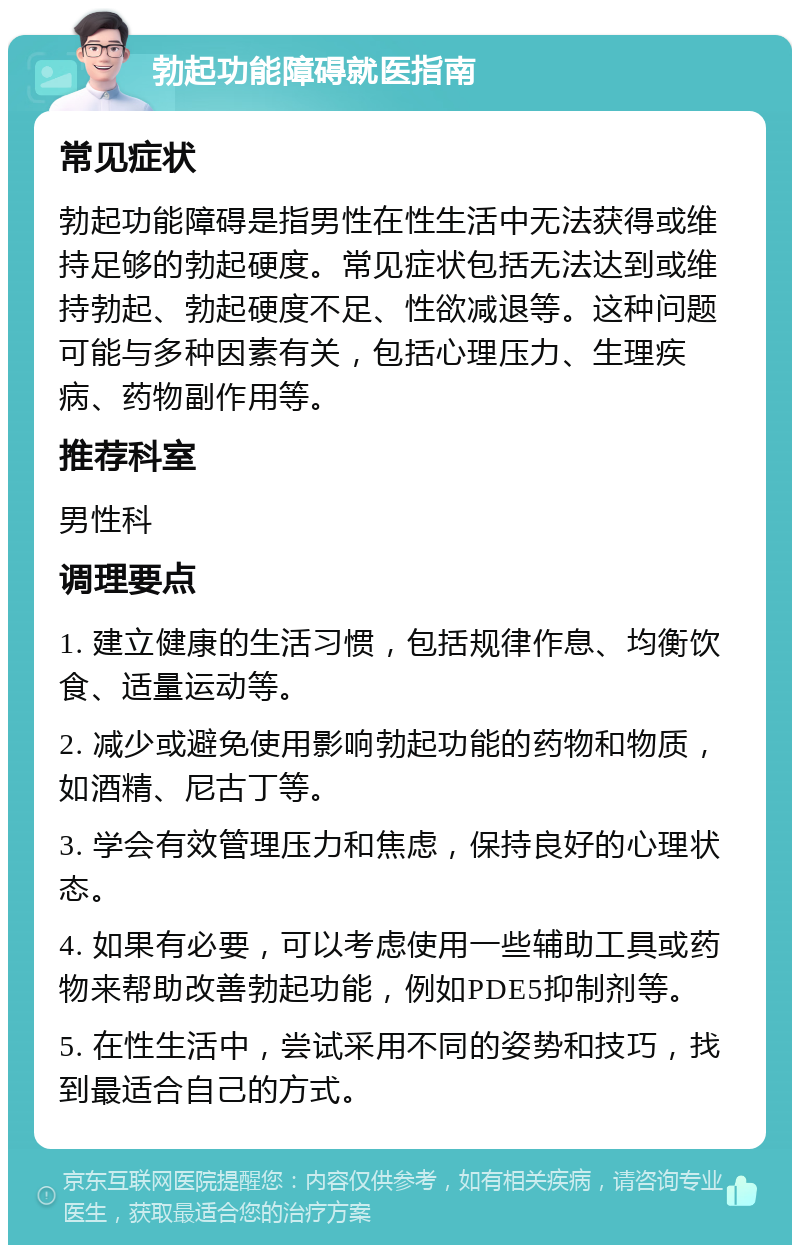 勃起功能障碍就医指南 常见症状 勃起功能障碍是指男性在性生活中无法获得或维持足够的勃起硬度。常见症状包括无法达到或维持勃起、勃起硬度不足、性欲减退等。这种问题可能与多种因素有关，包括心理压力、生理疾病、药物副作用等。 推荐科室 男性科 调理要点 1. 建立健康的生活习惯，包括规律作息、均衡饮食、适量运动等。 2. 减少或避免使用影响勃起功能的药物和物质，如酒精、尼古丁等。 3. 学会有效管理压力和焦虑，保持良好的心理状态。 4. 如果有必要，可以考虑使用一些辅助工具或药物来帮助改善勃起功能，例如PDE5抑制剂等。 5. 在性生活中，尝试采用不同的姿势和技巧，找到最适合自己的方式。