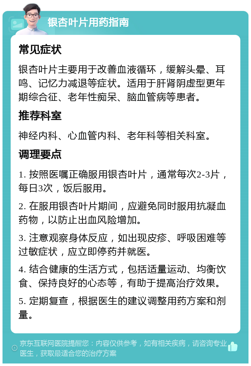 银杏叶片用药指南 常见症状 银杏叶片主要用于改善血液循环，缓解头晕、耳鸣、记忆力减退等症状。适用于肝肾阴虚型更年期综合征、老年性痴呆、脑血管病等患者。 推荐科室 神经内科、心血管内科、老年科等相关科室。 调理要点 1. 按照医嘱正确服用银杏叶片，通常每次2-3片，每日3次，饭后服用。 2. 在服用银杏叶片期间，应避免同时服用抗凝血药物，以防止出血风险增加。 3. 注意观察身体反应，如出现皮疹、呼吸困难等过敏症状，应立即停药并就医。 4. 结合健康的生活方式，包括适量运动、均衡饮食、保持良好的心态等，有助于提高治疗效果。 5. 定期复查，根据医生的建议调整用药方案和剂量。