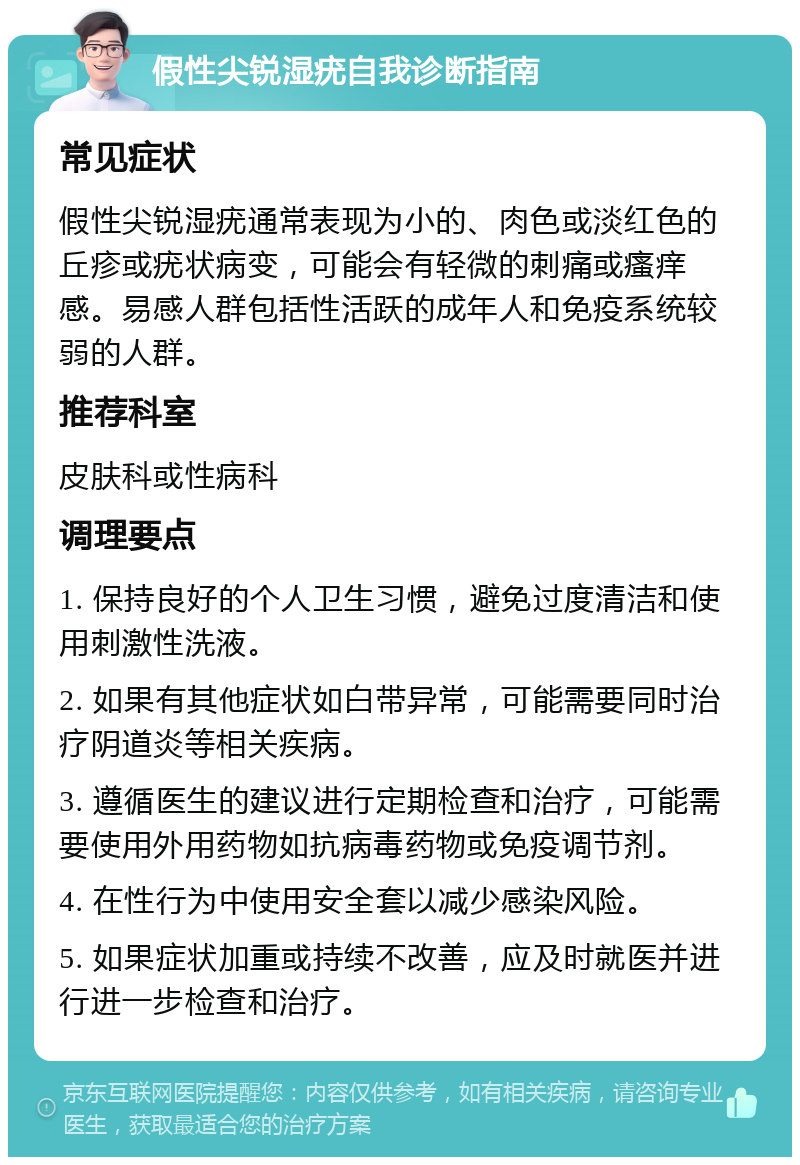 假性尖锐湿疣自我诊断指南 常见症状 假性尖锐湿疣通常表现为小的、肉色或淡红色的丘疹或疣状病变，可能会有轻微的刺痛或瘙痒感。易感人群包括性活跃的成年人和免疫系统较弱的人群。 推荐科室 皮肤科或性病科 调理要点 1. 保持良好的个人卫生习惯，避免过度清洁和使用刺激性洗液。 2. 如果有其他症状如白带异常，可能需要同时治疗阴道炎等相关疾病。 3. 遵循医生的建议进行定期检查和治疗，可能需要使用外用药物如抗病毒药物或免疫调节剂。 4. 在性行为中使用安全套以减少感染风险。 5. 如果症状加重或持续不改善，应及时就医并进行进一步检查和治疗。