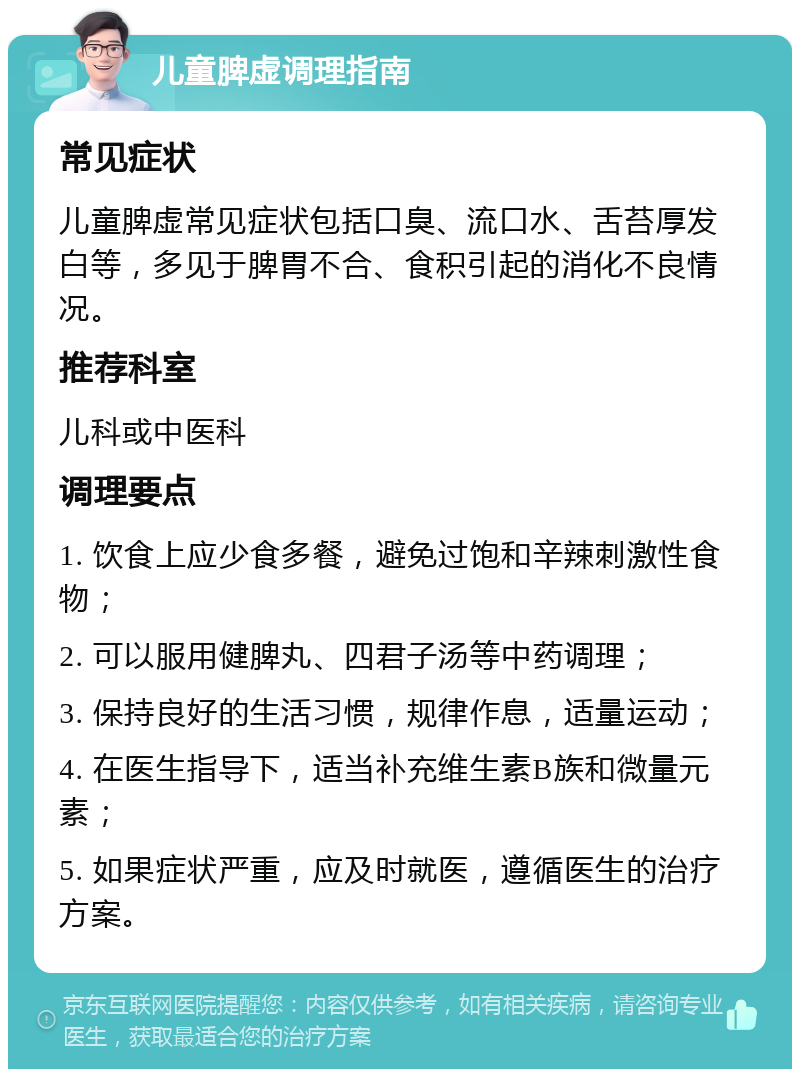 儿童脾虚调理指南 常见症状 儿童脾虚常见症状包括口臭、流口水、舌苔厚发白等，多见于脾胃不合、食积引起的消化不良情况。 推荐科室 儿科或中医科 调理要点 1. 饮食上应少食多餐，避免过饱和辛辣刺激性食物； 2. 可以服用健脾丸、四君子汤等中药调理； 3. 保持良好的生活习惯，规律作息，适量运动； 4. 在医生指导下，适当补充维生素B族和微量元素； 5. 如果症状严重，应及时就医，遵循医生的治疗方案。