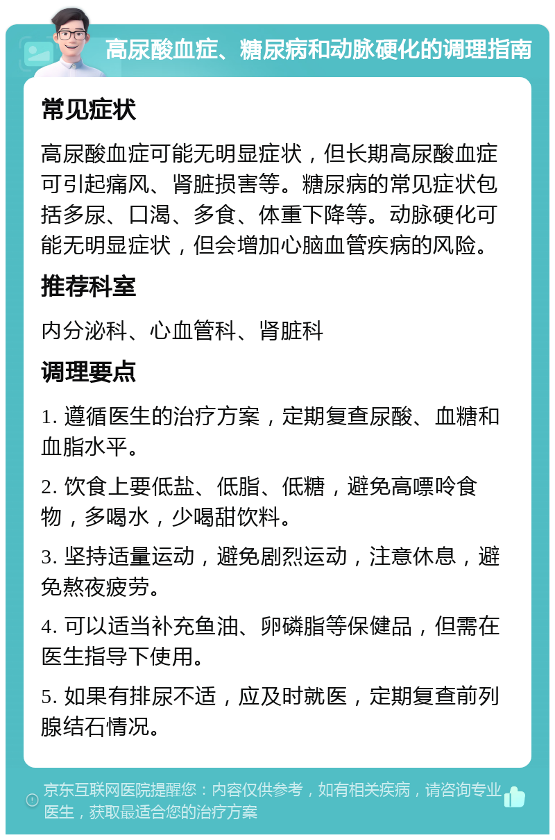 高尿酸血症、糖尿病和动脉硬化的调理指南 常见症状 高尿酸血症可能无明显症状，但长期高尿酸血症可引起痛风、肾脏损害等。糖尿病的常见症状包括多尿、口渴、多食、体重下降等。动脉硬化可能无明显症状，但会增加心脑血管疾病的风险。 推荐科室 内分泌科、心血管科、肾脏科 调理要点 1. 遵循医生的治疗方案，定期复查尿酸、血糖和血脂水平。 2. 饮食上要低盐、低脂、低糖，避免高嘌呤食物，多喝水，少喝甜饮料。 3. 坚持适量运动，避免剧烈运动，注意休息，避免熬夜疲劳。 4. 可以适当补充鱼油、卵磷脂等保健品，但需在医生指导下使用。 5. 如果有排尿不适，应及时就医，定期复查前列腺结石情况。