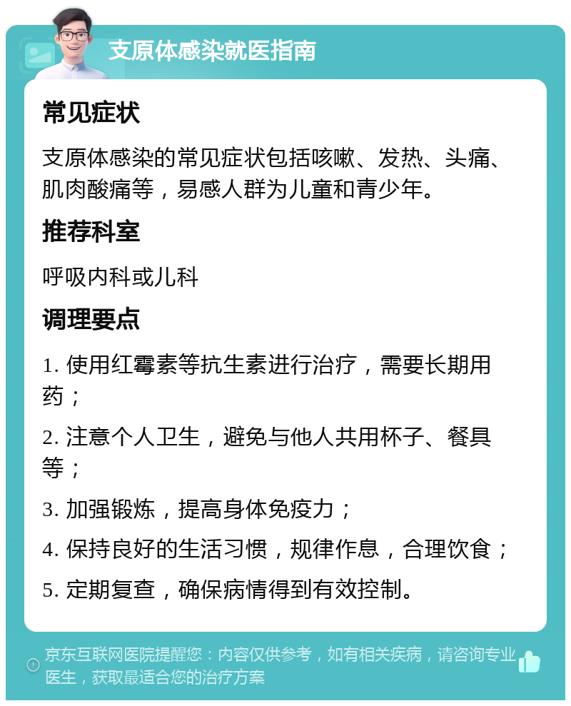 支原体感染就医指南 常见症状 支原体感染的常见症状包括咳嗽、发热、头痛、肌肉酸痛等，易感人群为儿童和青少年。 推荐科室 呼吸内科或儿科 调理要点 1. 使用红霉素等抗生素进行治疗，需要长期用药； 2. 注意个人卫生，避免与他人共用杯子、餐具等； 3. 加强锻炼，提高身体免疫力； 4. 保持良好的生活习惯，规律作息，合理饮食； 5. 定期复查，确保病情得到有效控制。