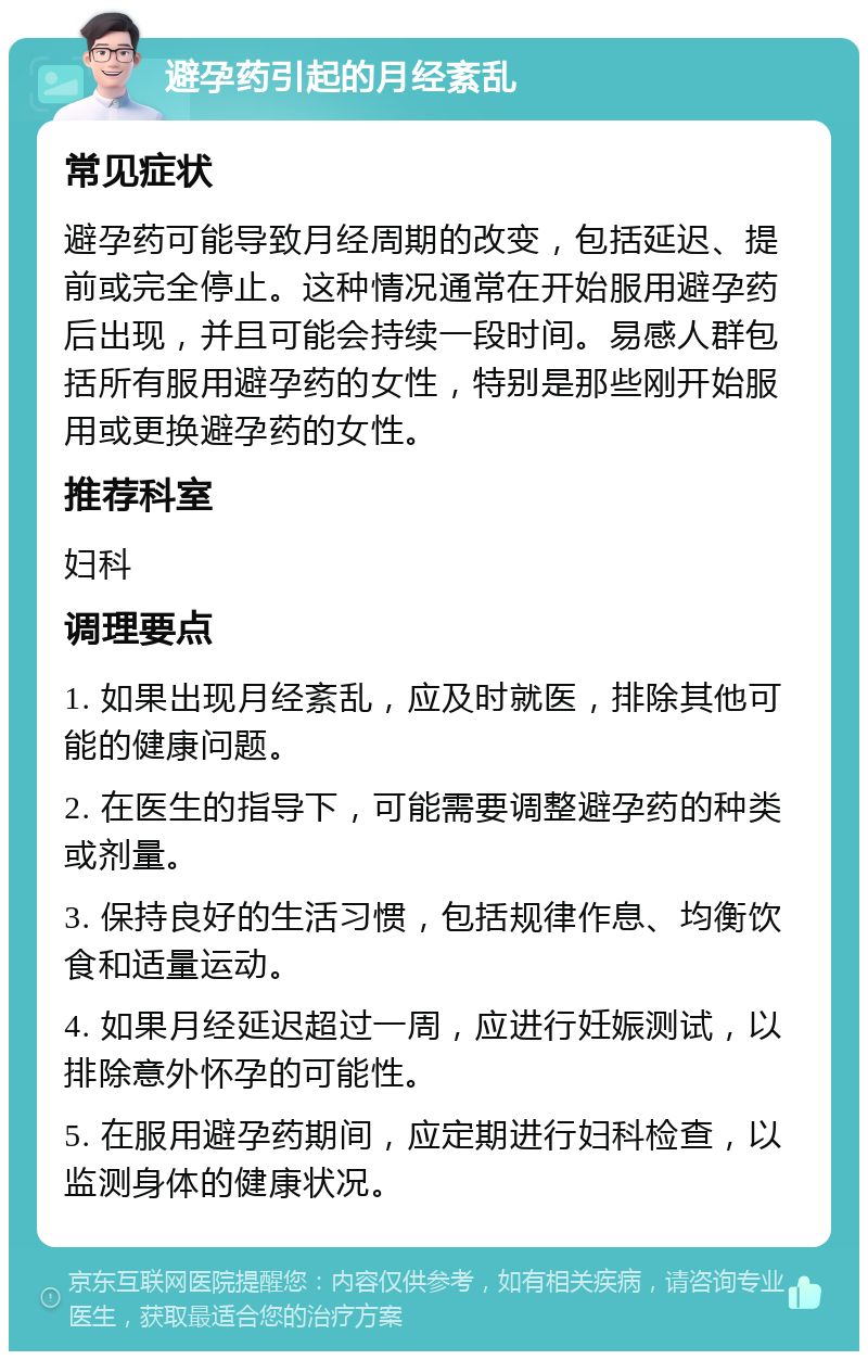 避孕药引起的月经紊乱 常见症状 避孕药可能导致月经周期的改变，包括延迟、提前或完全停止。这种情况通常在开始服用避孕药后出现，并且可能会持续一段时间。易感人群包括所有服用避孕药的女性，特别是那些刚开始服用或更换避孕药的女性。 推荐科室 妇科 调理要点 1. 如果出现月经紊乱，应及时就医，排除其他可能的健康问题。 2. 在医生的指导下，可能需要调整避孕药的种类或剂量。 3. 保持良好的生活习惯，包括规律作息、均衡饮食和适量运动。 4. 如果月经延迟超过一周，应进行妊娠测试，以排除意外怀孕的可能性。 5. 在服用避孕药期间，应定期进行妇科检查，以监测身体的健康状况。