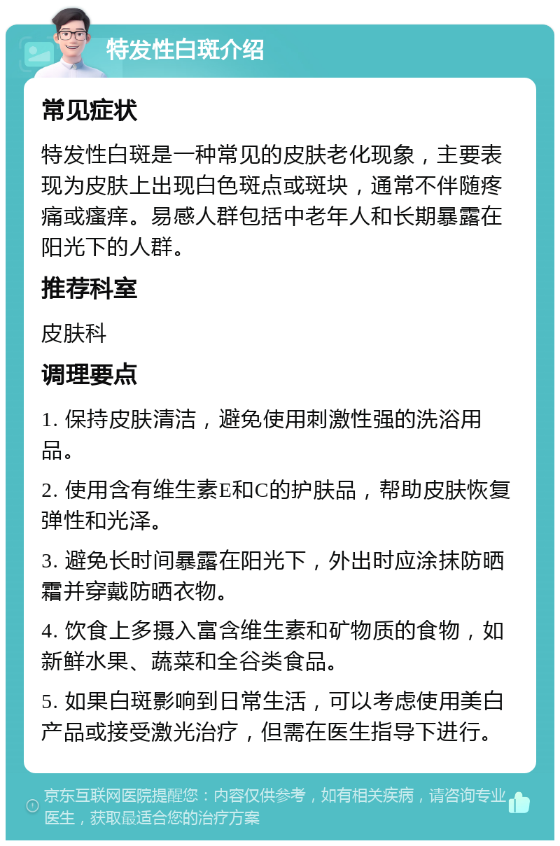 特发性白斑介绍 常见症状 特发性白斑是一种常见的皮肤老化现象，主要表现为皮肤上出现白色斑点或斑块，通常不伴随疼痛或瘙痒。易感人群包括中老年人和长期暴露在阳光下的人群。 推荐科室 皮肤科 调理要点 1. 保持皮肤清洁，避免使用刺激性强的洗浴用品。 2. 使用含有维生素E和C的护肤品，帮助皮肤恢复弹性和光泽。 3. 避免长时间暴露在阳光下，外出时应涂抹防晒霜并穿戴防晒衣物。 4. 饮食上多摄入富含维生素和矿物质的食物，如新鲜水果、蔬菜和全谷类食品。 5. 如果白斑影响到日常生活，可以考虑使用美白产品或接受激光治疗，但需在医生指导下进行。