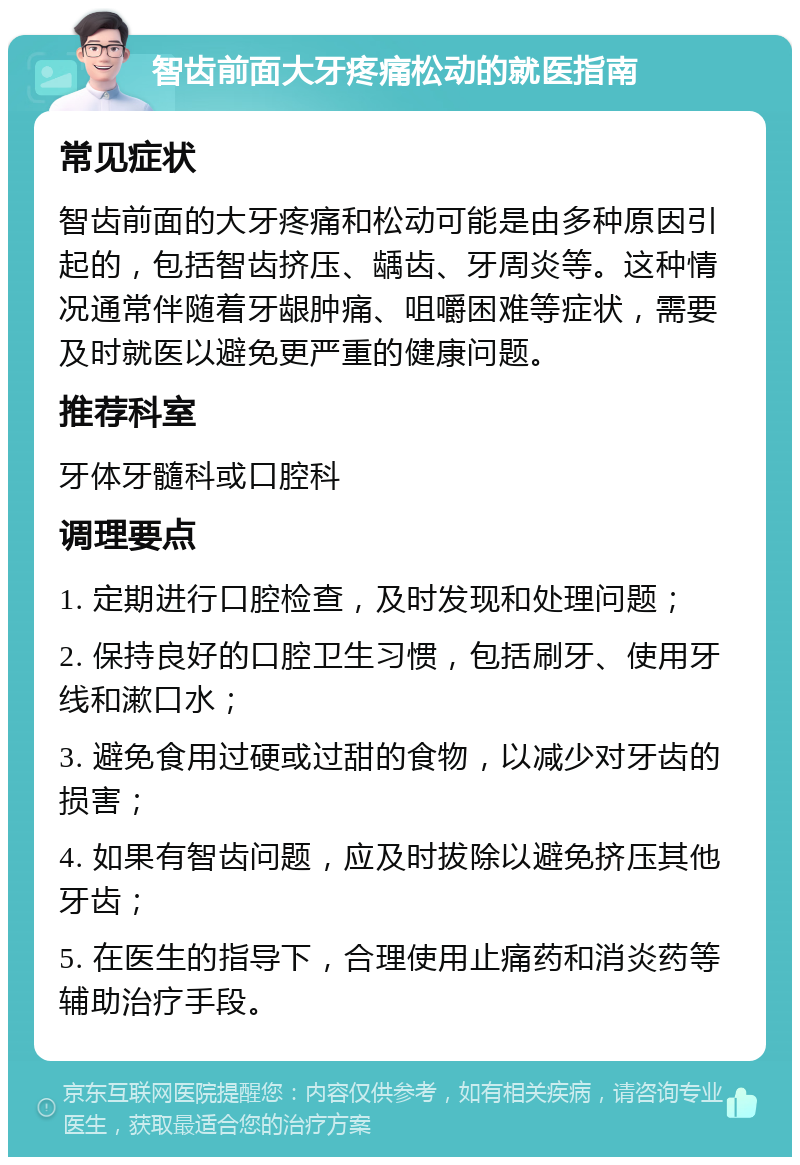 智齿前面大牙疼痛松动的就医指南 常见症状 智齿前面的大牙疼痛和松动可能是由多种原因引起的，包括智齿挤压、龋齿、牙周炎等。这种情况通常伴随着牙龈肿痛、咀嚼困难等症状，需要及时就医以避免更严重的健康问题。 推荐科室 牙体牙髓科或口腔科 调理要点 1. 定期进行口腔检查，及时发现和处理问题； 2. 保持良好的口腔卫生习惯，包括刷牙、使用牙线和漱口水； 3. 避免食用过硬或过甜的食物，以减少对牙齿的损害； 4. 如果有智齿问题，应及时拔除以避免挤压其他牙齿； 5. 在医生的指导下，合理使用止痛药和消炎药等辅助治疗手段。