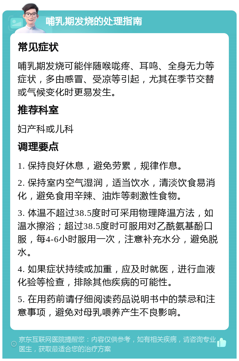 哺乳期发烧的处理指南 常见症状 哺乳期发烧可能伴随喉咙疼、耳鸣、全身无力等症状，多由感冒、受凉等引起，尤其在季节交替或气候变化时更易发生。 推荐科室 妇产科或儿科 调理要点 1. 保持良好休息，避免劳累，规律作息。 2. 保持室内空气湿润，适当饮水，清淡饮食易消化，避免食用辛辣、油炸等刺激性食物。 3. 体温不超过38.5度时可采用物理降温方法，如温水擦浴；超过38.5度时可服用对乙酰氨基酚口服，每4-6小时服用一次，注意补充水分，避免脱水。 4. 如果症状持续或加重，应及时就医，进行血液化验等检查，排除其他疾病的可能性。 5. 在用药前请仔细阅读药品说明书中的禁忌和注意事项，避免对母乳喂养产生不良影响。