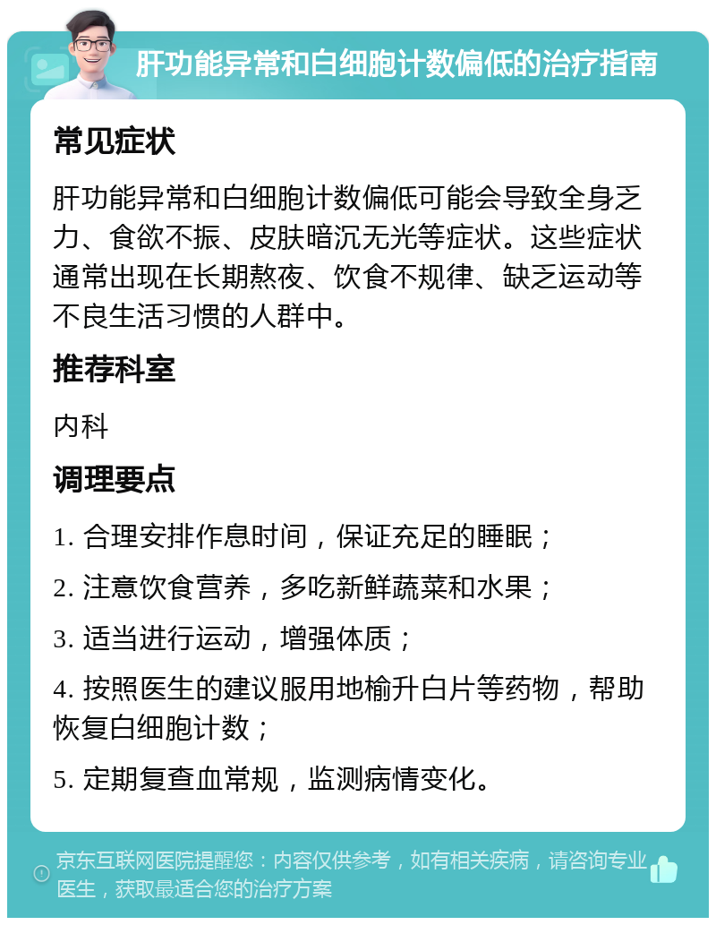 肝功能异常和白细胞计数偏低的治疗指南 常见症状 肝功能异常和白细胞计数偏低可能会导致全身乏力、食欲不振、皮肤暗沉无光等症状。这些症状通常出现在长期熬夜、饮食不规律、缺乏运动等不良生活习惯的人群中。 推荐科室 内科 调理要点 1. 合理安排作息时间，保证充足的睡眠； 2. 注意饮食营养，多吃新鲜蔬菜和水果； 3. 适当进行运动，增强体质； 4. 按照医生的建议服用地榆升白片等药物，帮助恢复白细胞计数； 5. 定期复查血常规，监测病情变化。