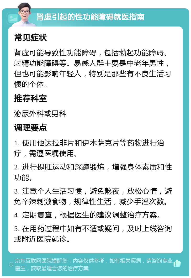 肾虚引起的性功能障碍就医指南 常见症状 肾虚可能导致性功能障碍，包括勃起功能障碍、射精功能障碍等。易感人群主要是中老年男性，但也可能影响年轻人，特别是那些有不良生活习惯的个体。 推荐科室 泌尿外科或男科 调理要点 1. 使用他达拉非片和伊木萨克片等药物进行治疗，需遵医嘱使用。 2. 进行提肛运动和深蹲锻炼，增强身体素质和性功能。 3. 注意个人生活习惯，避免熬夜，放松心情，避免辛辣刺激食物，规律性生活，减少手淫次数。 4. 定期复查，根据医生的建议调整治疗方案。 5. 在用药过程中如有不适或疑问，及时上线咨询或附近医院就诊。